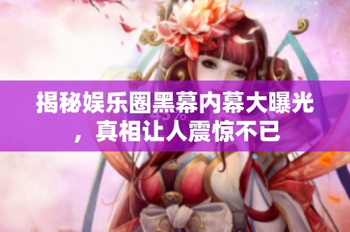揭秘娱乐圈黑幕内幕大曝光，真相让人震惊不已