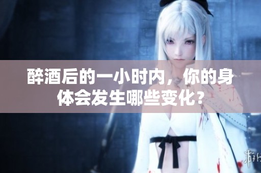 醉酒后的一小时内，你的身体会发生哪些变化？