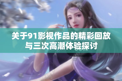 关于91影视作品的精彩回放与三次高潮体验探讨