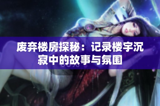 废弃楼房探秘：记录楼宇沉寂中的故事与氛围