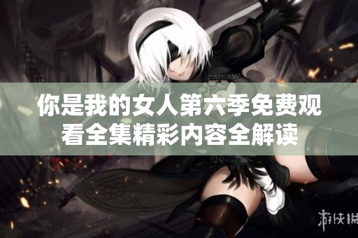 你是我的女人第六季免费观看全集精彩内容全解读