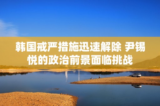 韩国戒严措施迅速解除 尹锡悦的政治前景面临挑战