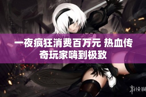 一夜疯狂消费百万元 热血传奇玩家嗨到极致