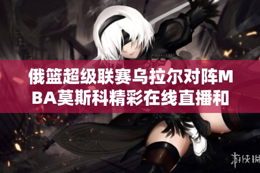 俄篮超级联赛乌拉尔对阵MBA莫斯科精彩在线直播和即时比分更新