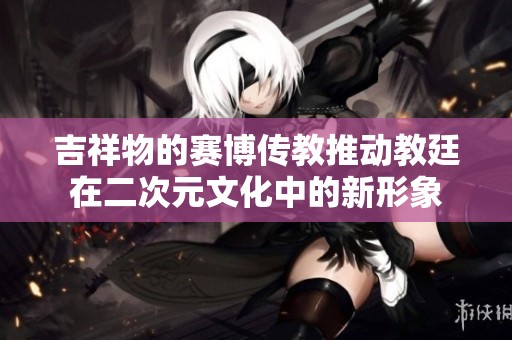 吉祥物的赛博传教推动教廷在二次元文化中的新形象