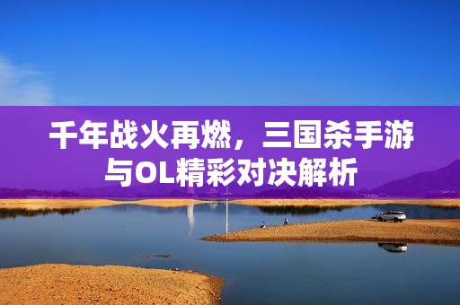 千年战火再燃，三国杀手游与OL精彩对决解析