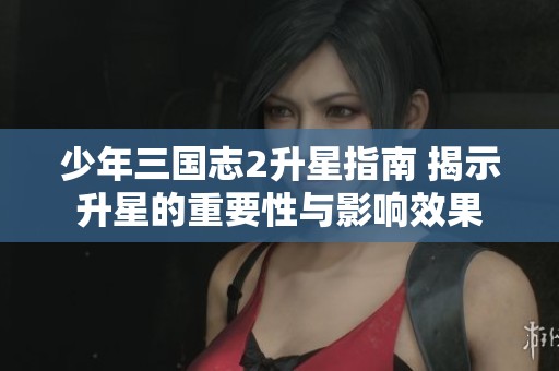 少年三国志2升星指南 揭示升星的重要性与影响效果