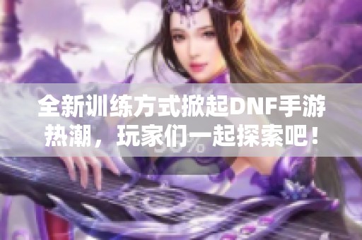 全新训练方式掀起DNF手游热潮，玩家们一起探索吧！