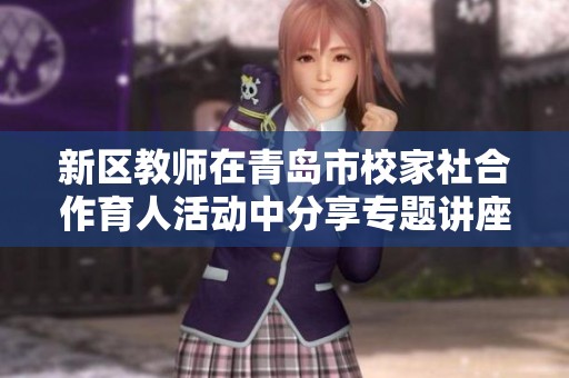 新区教师在青岛市校家社合作育人活动中分享专题讲座的实践经验与探索