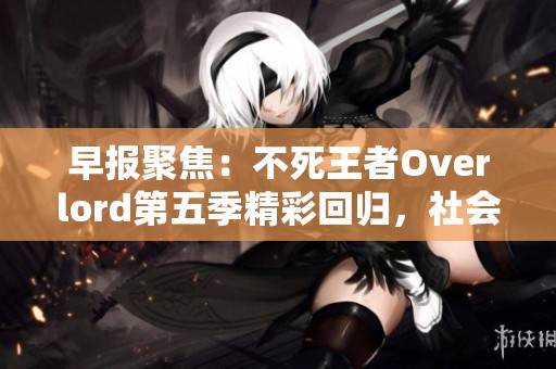早报聚焦：不死王者Overlord第五季精彩回归，社会热点一览