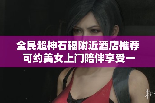 全民超神石碣附近酒店推荐 可约美女上门陪伴享受一晚放松时光