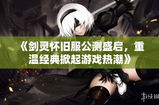 《剑灵怀旧服公测盛启，重温经典掀起游戏热潮》