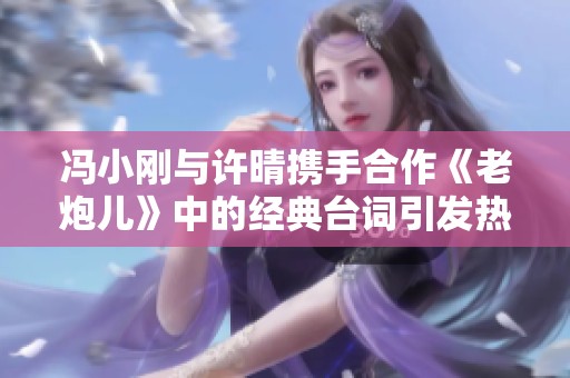 冯小刚与许晴携手合作《老炮儿》中的经典台词引发热议