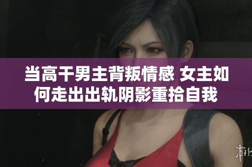 当高干男主背叛情感 女主如何走出出轨阴影重拾自我