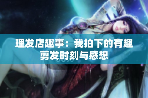 理发店趣事：我拍下的有趣剪发时刻与感想