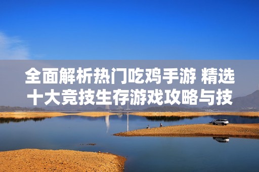 全面解析热门吃鸡手游 精选十大竞技生存游戏攻略与技巧分享