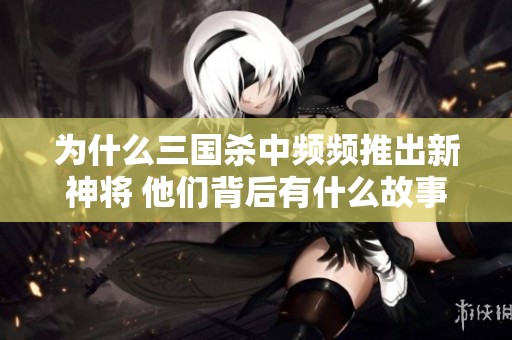 为什么三国杀中频频推出新神将 他们背后有什么故事与策略