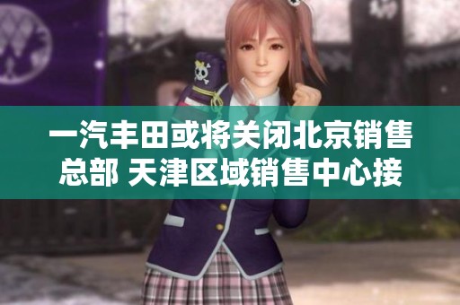 一汽丰田或将关闭北京销售总部 天津区域销售中心接手其职能