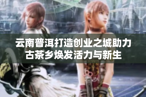 云南普洱打造创业之城助力古茶乡焕发活力与新生