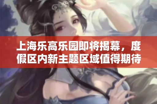 上海乐高乐园即将揭幕，度假区内新主题区域值得期待！