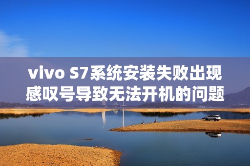 vivo S7系统安装失败出现感叹号导致无法开机的问题解决指南