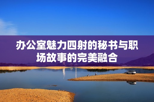 办公室魅力四射的秘书与职场故事的完美融合