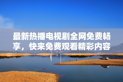 最新热播电视剧全网免费畅享，快来免费观看精彩内容！