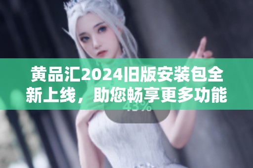 黄品汇2024旧版安装包全新上线，助您畅享更多功能与体验