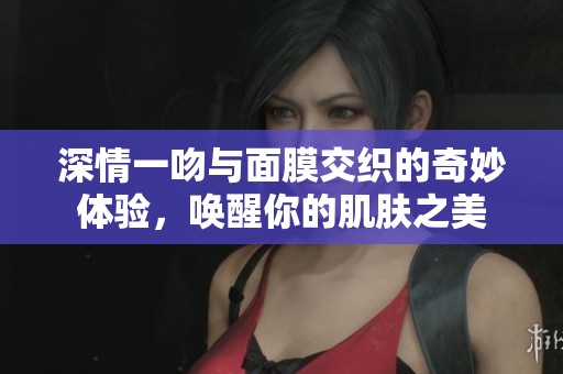 深情一吻与面膜交织的奇妙体验，唤醒你的肌肤之美