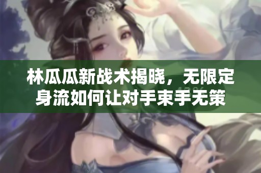 林瓜瓜新战术揭晓，无限定身流如何让对手束手无策