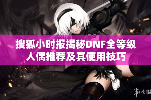 搜狐小时报揭秘DNF全等级人偶推荐及其使用技巧
