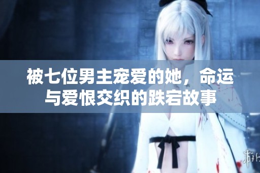 被七位男主宠爱的她，命运与爱恨交织的跌宕故事