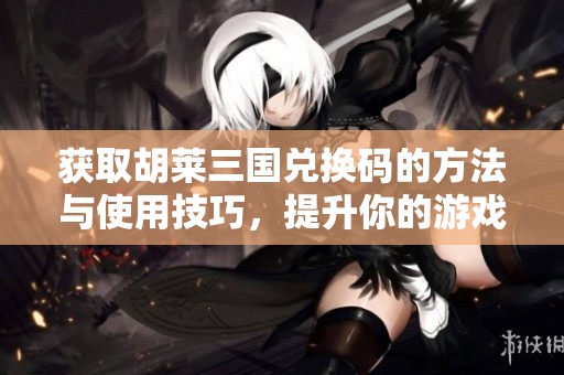 获取胡莱三国兑换码的方法与使用技巧，提升你的游戏乐趣与体验