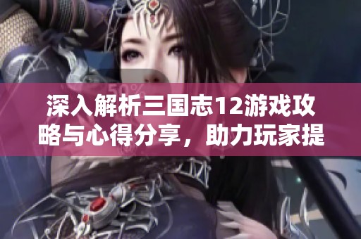 深入解析三国志12游戏攻略与心得分享，助力玩家提升战斗技巧