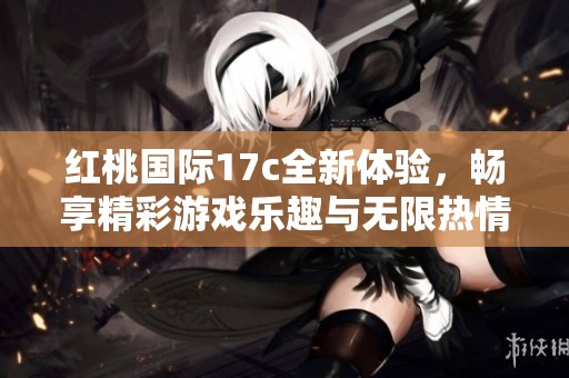 红桃国际17c全新体验，畅享精彩游戏乐趣与无限热情