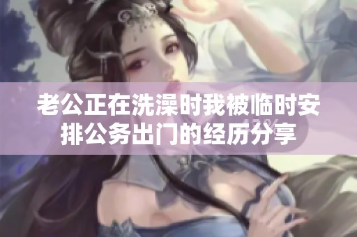 老公正在洗澡时我被临时安排公务出门的经历分享