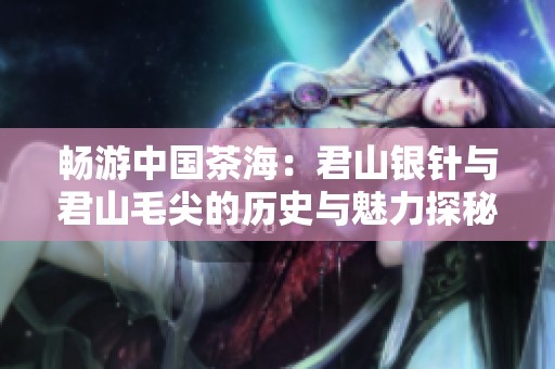 畅游中国茶海：君山银针与君山毛尖的历史与魅力探秘