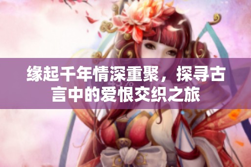 缘起千年情深重聚，探寻古言中的爱恨交织之旅