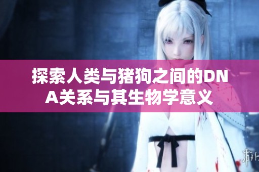 探索人类与猪狗之间的DNA关系与其生物学意义
