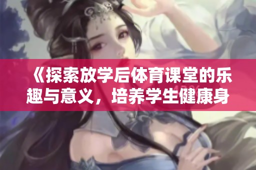 《探索放学后体育课堂的乐趣与意义，培养学生健康身体与团队精神》