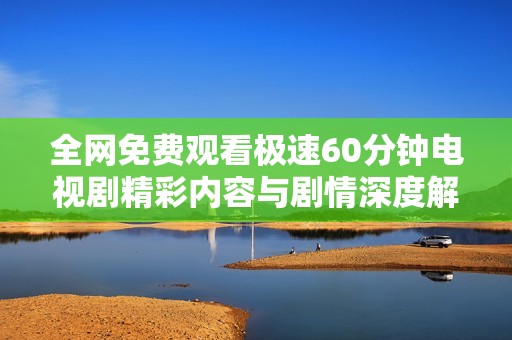 全网免费观看极速60分钟电视剧精彩内容与剧情深度解析