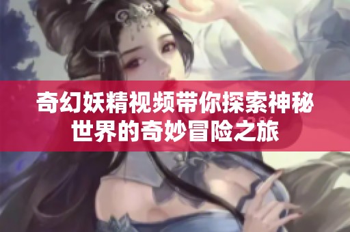奇幻妖精视频带你探索神秘世界的奇妙冒险之旅