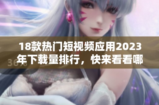 18款热门短视频应用2023年下载量排行，快来看看哪些值得拥有的吧