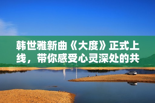 韩世雅新曲《大度》正式上线，带你感受心灵深处的共鸣与感动