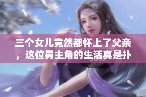 三个女儿竟然都怀上了父亲，这位男主角的生活真是扑朔迷离