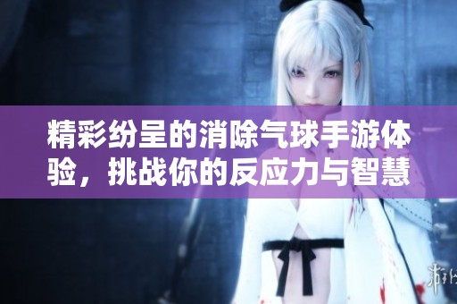 精彩纷呈的消除气球手游体验，挑战你的反应力与智慧！