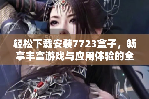 轻松下载安装7723盒子，畅享丰富游戏与应用体验的全面指南