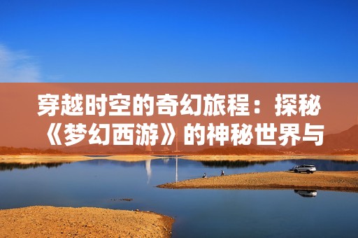 穿越时空的奇幻旅程：探秘《梦幻西游》的神秘世界与精彩画面