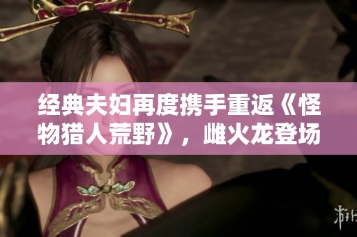 经典夫妇再度携手重返《怪物猎人荒野》，雌火龙登场引发热潮