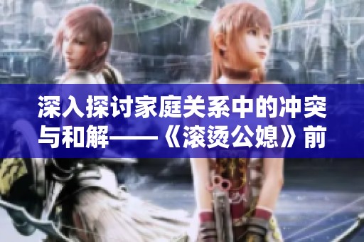 深入探讨家庭关系中的冲突与和解——《滚烫公媳》前十章精彩回顾